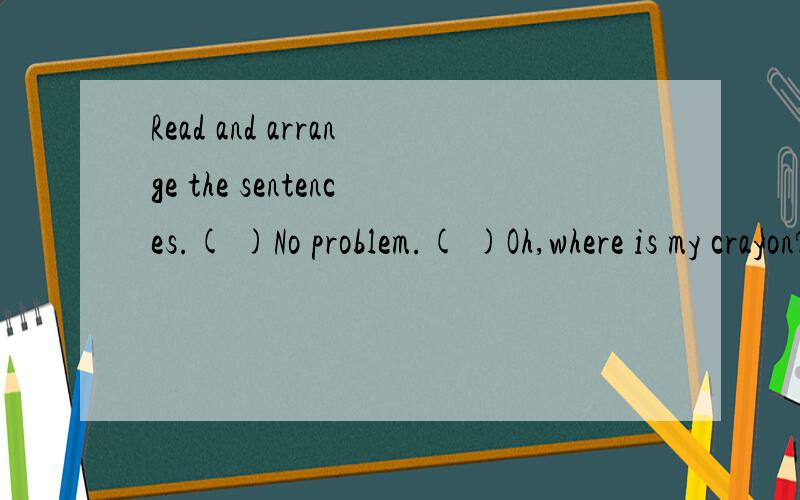 Read and arrange the sentences.( )No problem.( )Oh,where is my crayon?( )In your bag?( )Excuse me,Sarah.Can I use your crayon?( )No.( )OH,yeah!Here you are.( )Look,It's under your pencil-case.( )thank you.