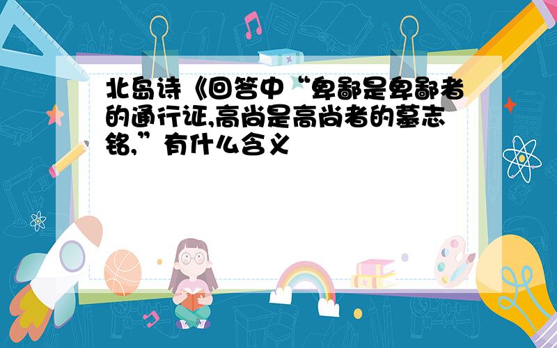 北岛诗《回答中“卑鄙是卑鄙者的通行证,高尚是高尚者的墓志铭,”有什么含义