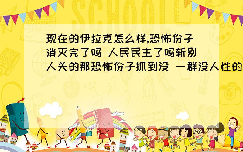 现在的伊拉克怎么样,恐怖份子消灭完了吗 人民民主了吗斩别人头的那恐怖份子抓到没 一群没人性的家伙