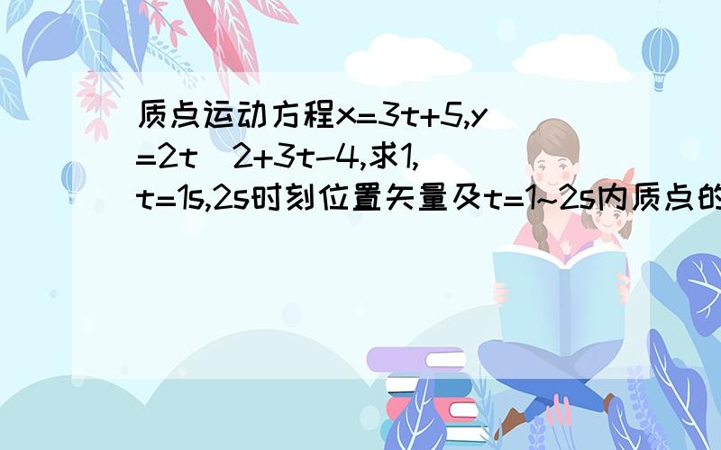 质点运动方程x=3t+5,y=2t^2+3t-4,求1,t=1s,2s时刻位置矢量及t=1~2s内质点的位移2,3,t=4s时质点运动速度和加速度的大小和方向