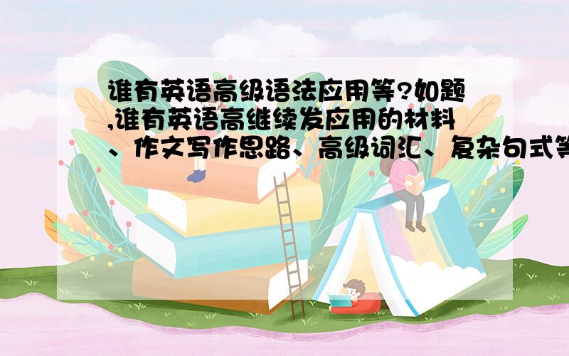 谁有英语高级语法应用等?如题,谁有英语高继续发应用的材料、作文写作思路、高级词汇、复杂句式等东西,不规定范围,期末考