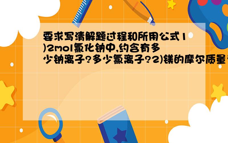 要求写清解题过程和所用公式1)2mol氯化钠中,约含有多少钠离子?多少氯离子?2)镁的摩尔质量为多少g/mol,1mol镁的质量为多少g?