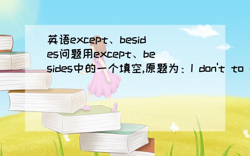 英语except、besides问题用except、besides中的一个填空,原题为：I don't to go out; _______,It's raining,参考答案是besides,想问各位为什么选besides,还是答案错了?Thank U~原题缺了一个词，原题为：I don't want t