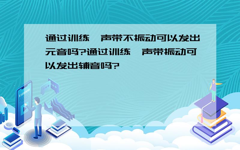 通过训练,声带不振动可以发出元音吗?通过训练,声带振动可以发出辅音吗?