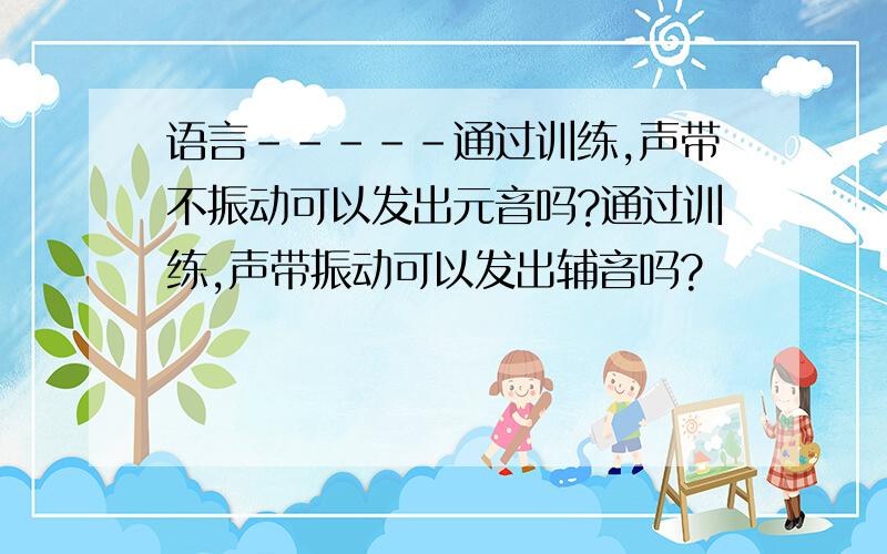 语言-----通过训练,声带不振动可以发出元音吗?通过训练,声带振动可以发出辅音吗?