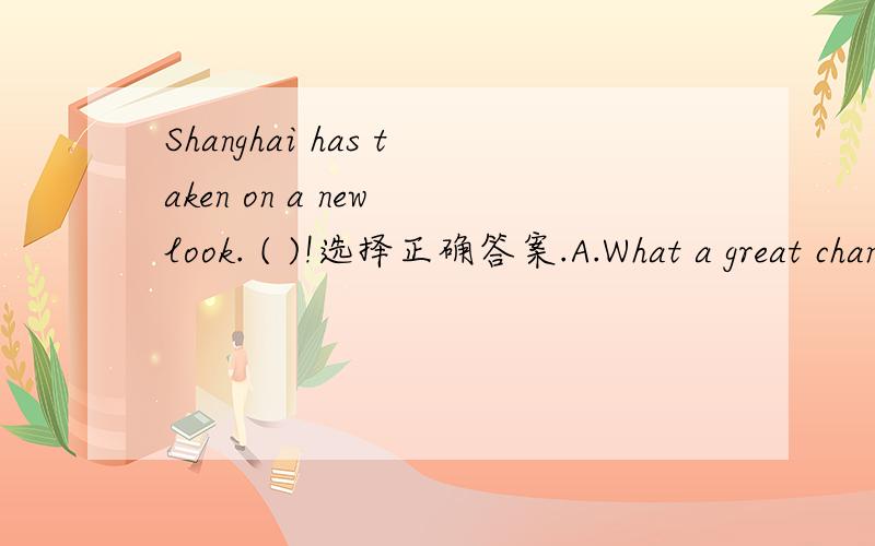 Shanghai has taken on a new look. ( )!选择正确答案.A.What a great change is                         B.What great change                             C.How great it has changed                     D.How greatly it has changed