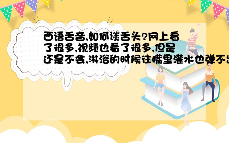 西语舌音,如何谈舌头?网上看了很多,视频也看了很多,但是还是不会,淋浴的时候往嘴里灌水也弹不出来.舌头到底抵在哪里?喉咙发力吗,怎么放松舌尖让水把舌头弹出来?我只会含着水然后喉咙