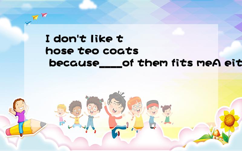 I don't like those teo coats because____of them fits meA either  B neither C none D all另一道问题   keep our_____(环境)clean    environment 要加s吗??