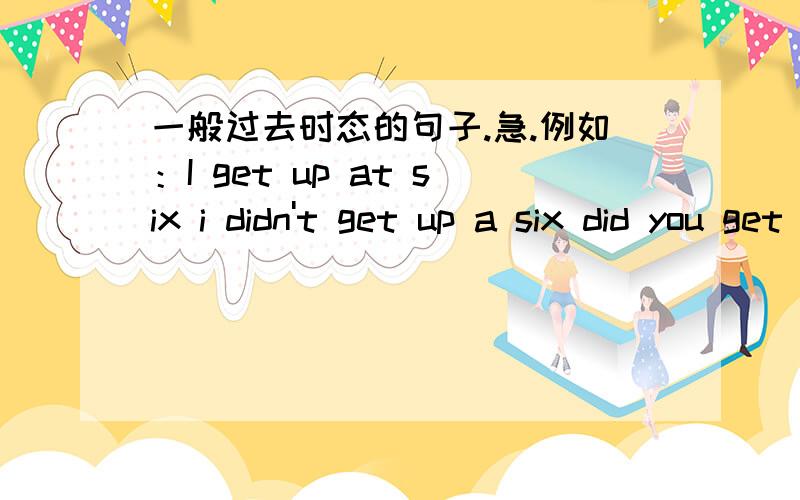 一般过去时态的句子.急.例如：I get up at six i didn't get up a six did you get up at aix?yes.i did/no,i didn'twhat did you do att six when did you get up 例如上面的句子：再用She,we,they造3组句子.带汉语.好的话追加.