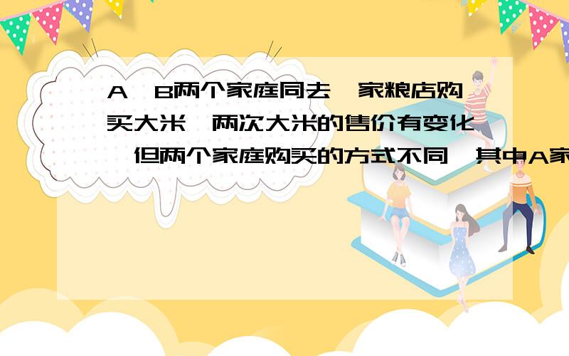 A,B两个家庭同去一家粮店购买大米,两次大米的售价有变化,但两个家庭购买的方式不同,其中A家每次购买25千克,B家庭每次用去25元买米,粮店也按价计算卖给B家庭.设前后两次的米价分别是每千