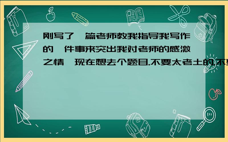 刚写了一篇老师教我指导我写作的一件事来突出我对老师的感激之情,现在想去个题目.不要太老土的.不要像什么我的老师啊.亲爱的老师啊.之类的.要新颖~