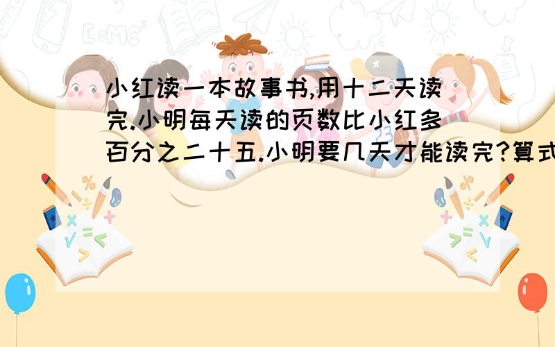 小红读一本故事书,用十二天读完.小明每天读的页数比小红多百分之二十五.小明要几天才能读完?算式要详细.