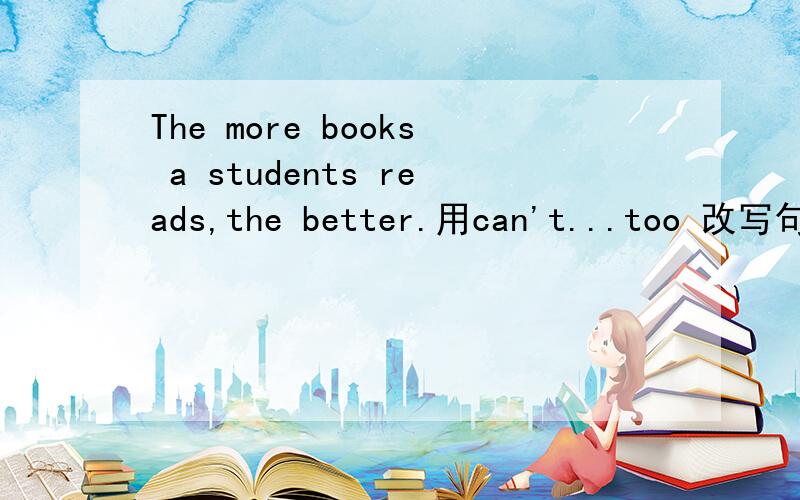 The more books a students reads,the better.用can't...too 改写句子A student can't read too books.我的改法：A student can't be too better to read more books.我错哪了?