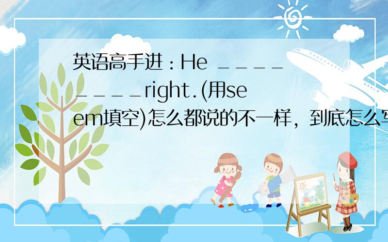 英语高手进：He ____ ____right.(用seem填空)怎么都说的不一样，到底怎么写呀，(此题只有两个空)