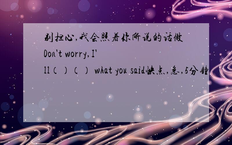 别担心,我会照着你所说的话做Don't worry,I'll（）（） what you said快点,急,5分钟