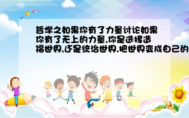 哲学之如果你有了力量讨论如果你有了无上的力量,你是选择造福世界,还是统治世界,把世界变成自己的游乐场.