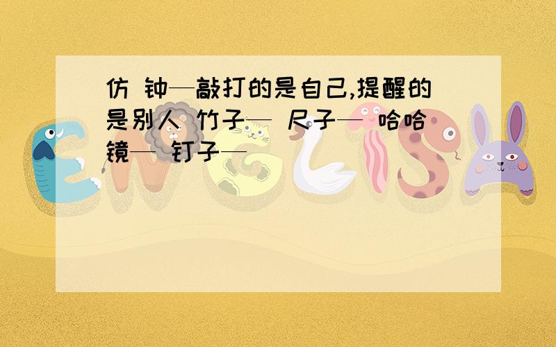 仿 钟—敲打的是自己,提醒的是别人 竹子— 尺子— 哈哈镜— 钉子—