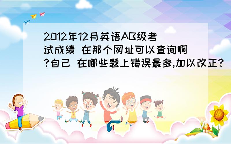 2012年12月英语AB级考试成绩 在那个网址可以查询啊?自己 在哪些题上错误最多,加以改正?