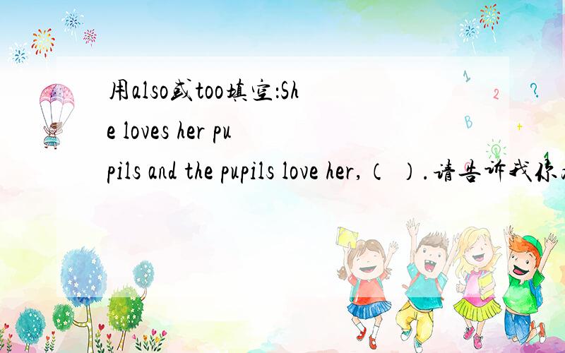 用also或too填空：She loves her pupils and the pupils love her,（ ）.请告诉我你为什么这么选择