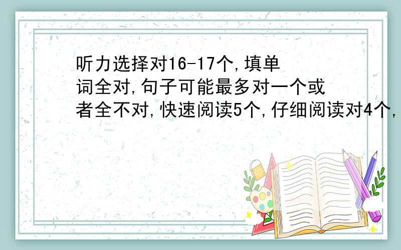 听力选择对16-17个,填单词全对,句子可能最多对一个或者全不对,快速阅读5个,仔细阅读对4个,选词填空对7个,完形填空对14个,翻译对2个,作文应该是11分左右,