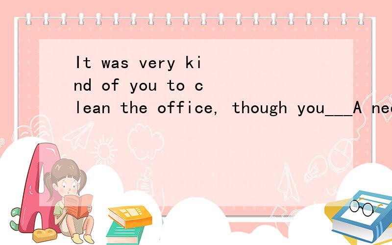 It was very kind of you to clean the office, though you___A needn't do    B wouldn't  have    C didn't  have to    D  mustn't  have done           选哪个,为什么现那个.谢谢