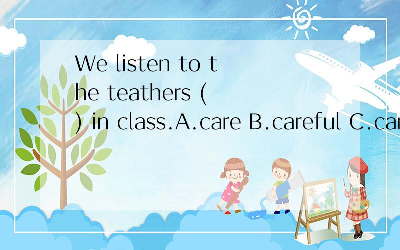 We listen to the teathers ( ) in class.A.care B.careful C.carefuly D.carefully ( )中填什么.