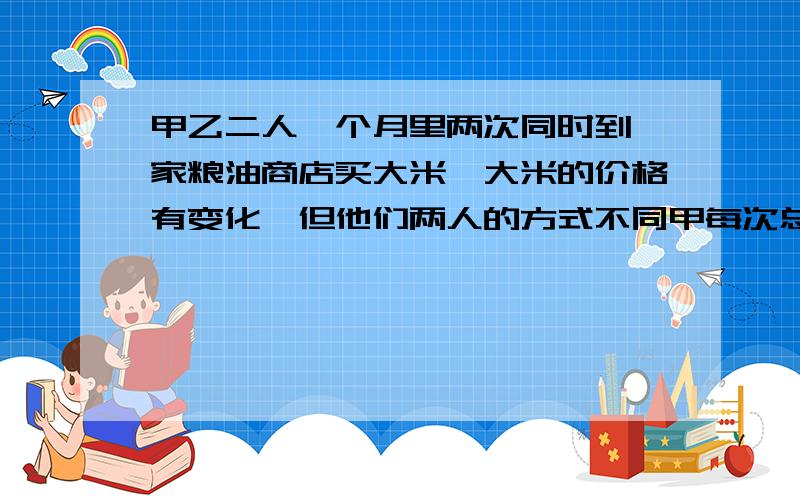 甲乙二人一个月里两次同时到一家粮油商店买大米,大米的价格有变化,但他们两人的方式不同甲每次总是购买相同重量的大米,乙每次只拿出相同的钱来买米,不管能买多少,问这两种买米方式