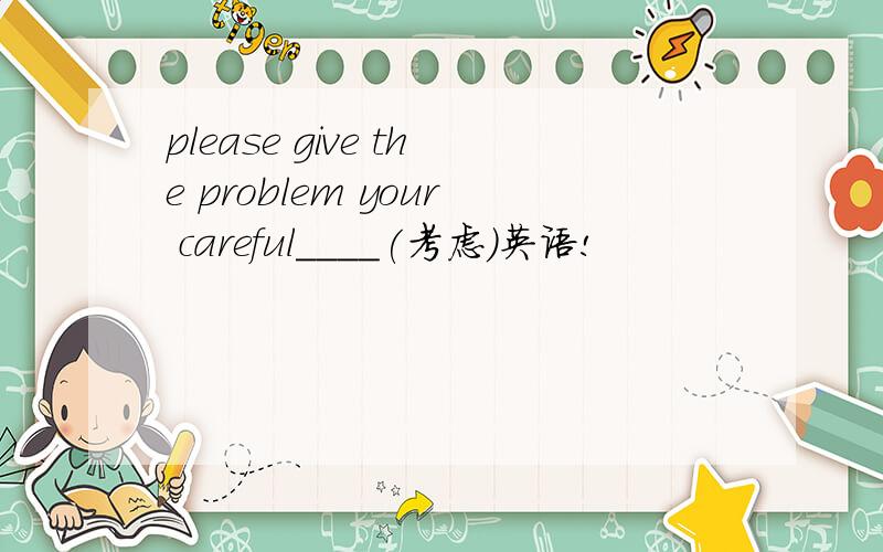please give the problem your careful____(考虑)英语!