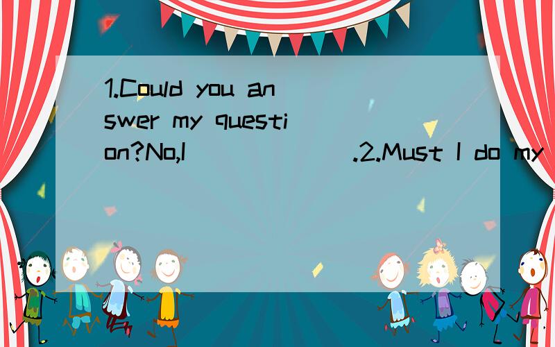 1.Could you answer my question?No,I ______.2.Must I do my homework?No,you _____.3.I was born in Yantai in 1995.____ _____ ______ ______ were you born?4.今天星期几?________________________________?5.今天几号?__________________?6.—你的手