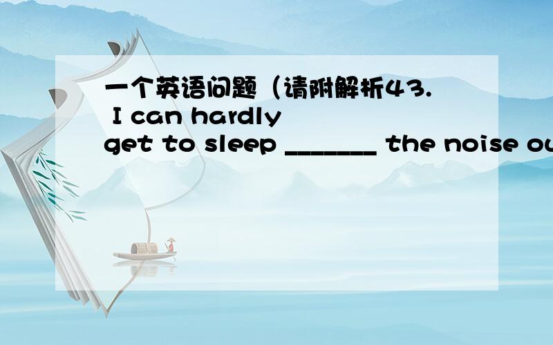 一个英语问题（请附解析43. I can hardly get to sleep _______ the noise outside so loud.  A. as          B. for         C. with        D. because of