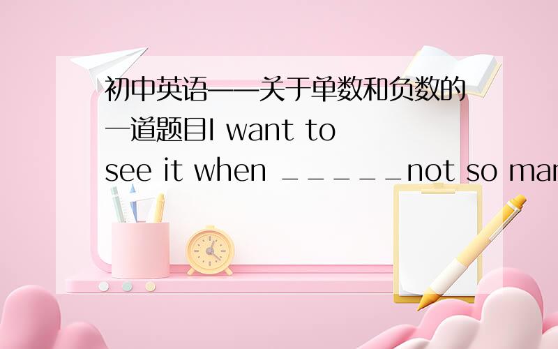 初中英语——关于单数和负数的一道题目I want to see it when _____not so many people.用there be 的句型