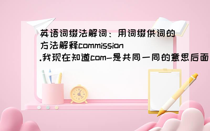 英语词缀法解词：用词缀供词的方法解释commission.我现在知道com-是共同一同的意思后面那个mission怎么解释啊?就是commission charge 手续费 那里面的.