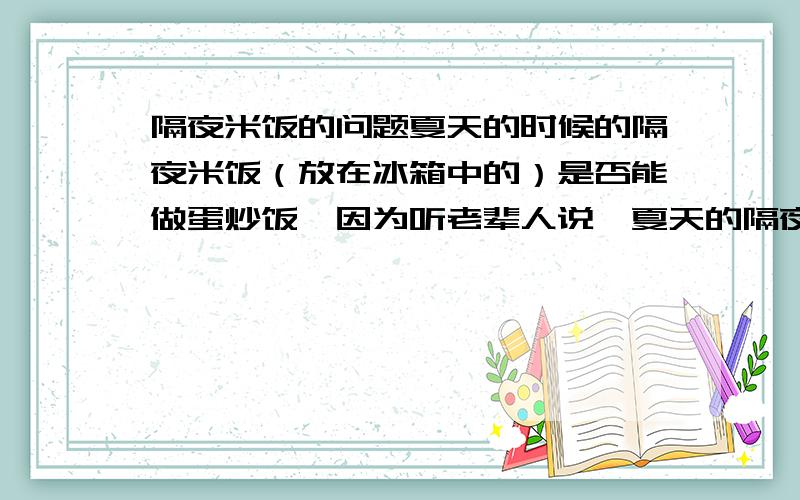 隔夜米饭的问题夏天的时候的隔夜米饭（放在冰箱中的）是否能做蛋炒饭,因为听老辈人说,夏天的隔夜饭如果炒了,会吃出人命.冬天的就不会,这就是个温度问题?米饭放冰箱后最多可以放多久