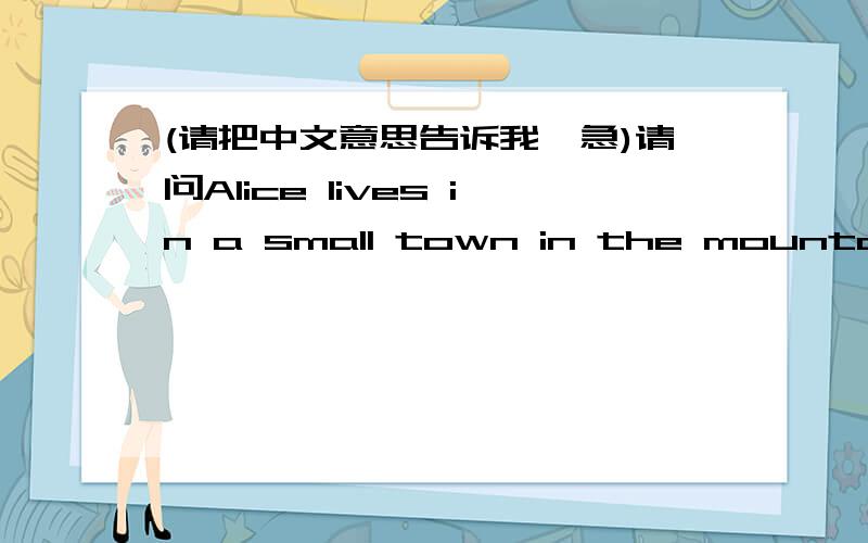 (请把中文意思告诉我,急)请问Alice lives in a small town in the mountains.ln the winter,it's cola and snowy.Alice often walks to school.She wears boots,a hat,a coat,and gloves.ln the summer,it's sunny but cool.She sometimes wears jeans and