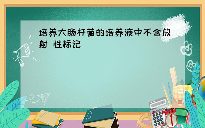 培养大肠杆菌的培养液中不含放射 性标记