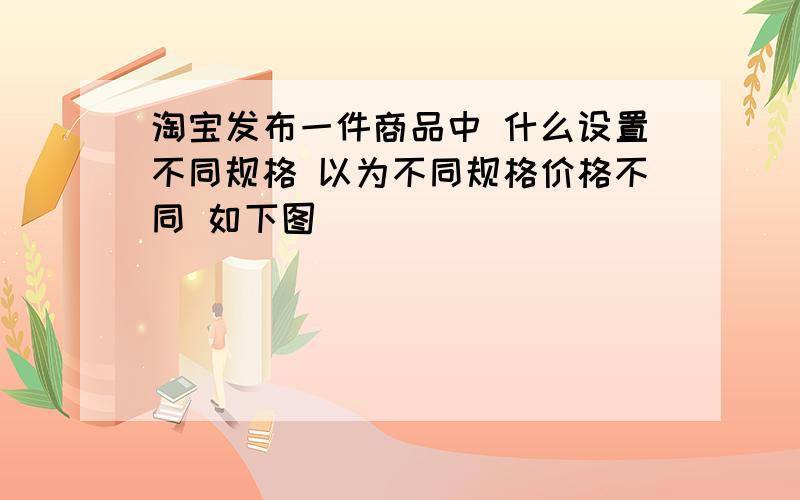 淘宝发布一件商品中 什么设置不同规格 以为不同规格价格不同 如下图