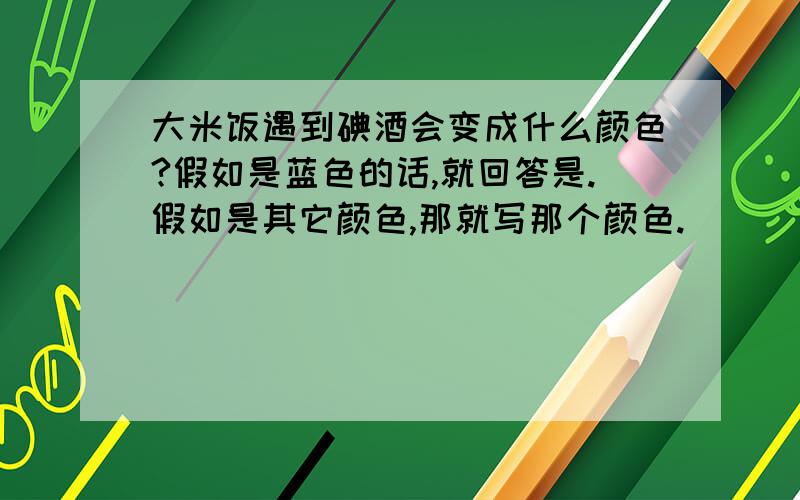 大米饭遇到碘酒会变成什么颜色?假如是蓝色的话,就回答是.假如是其它颜色,那就写那个颜色.