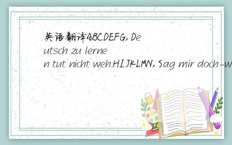 英语翻译ABCDEFG,Deutsch zu lernen tut nicht weh.HIJKLMN,Sag mir doch-was hörst du denn OPQRSTU,Sag mir doch-wie heißt denn du?VWXYZ,Deutsch zu lernen ist doch nett.Zu A,O,U gibt’s Ä,Ö,Üin dem ABC-Menü.Am Ende gibt es n