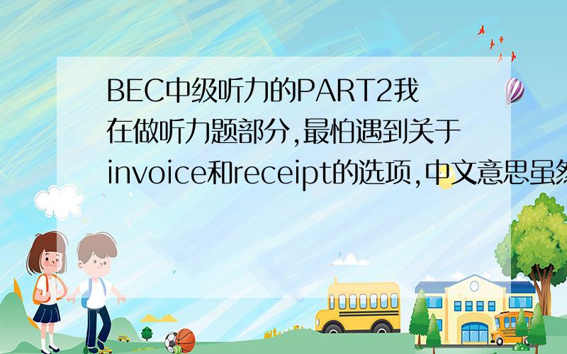 BEC中级听力的PART2我在做听力题部分,最怕遇到关于invoice和receipt的选项,中文意思虽然知道,前者是发票后者是收据,但是在题中我觉得相当难以判断,可能是我很笨,老是转不过弯来!所以我先谢