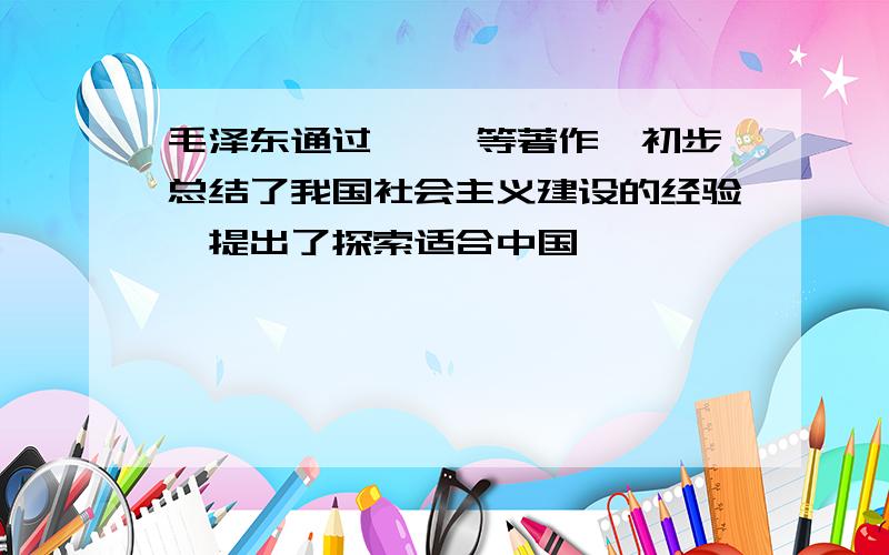 毛泽东通过﹙ ﹚等著作,初步总结了我国社会主义建设的经验,提出了探索适合中国