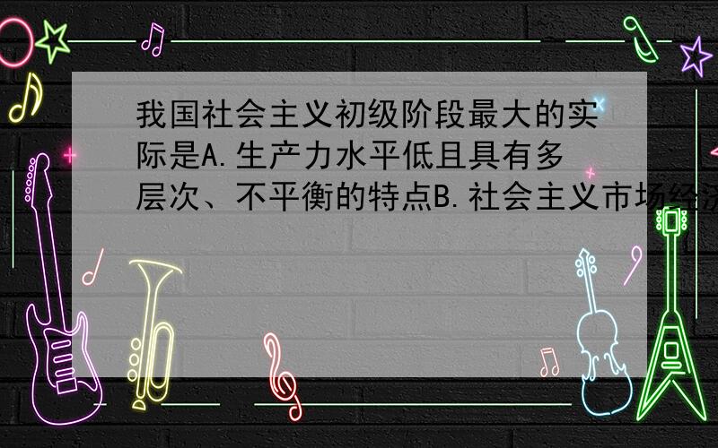 我国社会主义初级阶段最大的实际是A.生产力水平低且具有多层次、不平衡的特点B.社会主义市场经济体制还不完善C.我国已是社会主义社会D.我国处于并将长期处于社会主义初级阶段选哪一