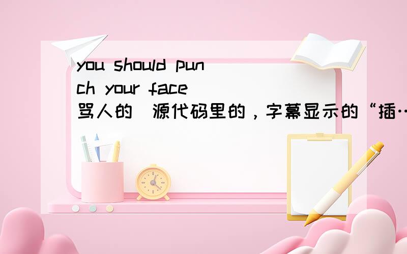 you should punch your face （骂人的）源代码里的，字幕显示的“插……” 我好纳闷