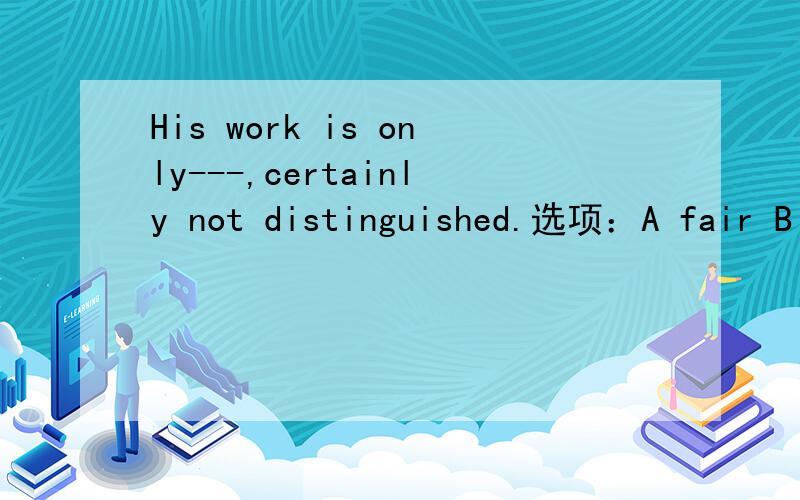 His work is only---,certainly not distinguished.选项：A fair B remarkable C good D解释下原因,