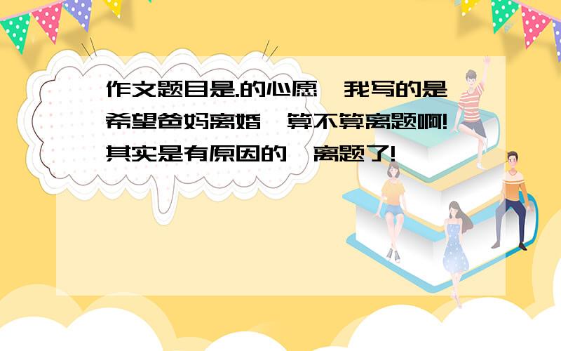 作文题目是.的心愿,我写的是希望爸妈离婚,算不算离题啊!其实是有原因的,离题了!