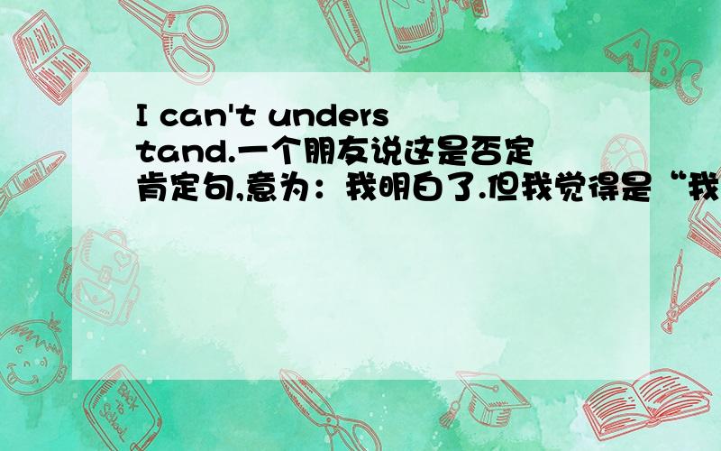 I can't understand.一个朋友说这是否定肯定句,意为：我明白了.但我觉得是“我不能明白”,