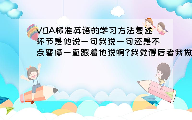 VOA标准英语的学习方法复述环节是他说一句我说一句还是不点暂停一直跟着他说啊?我觉得后者我做不来啊语速太快了跟不上