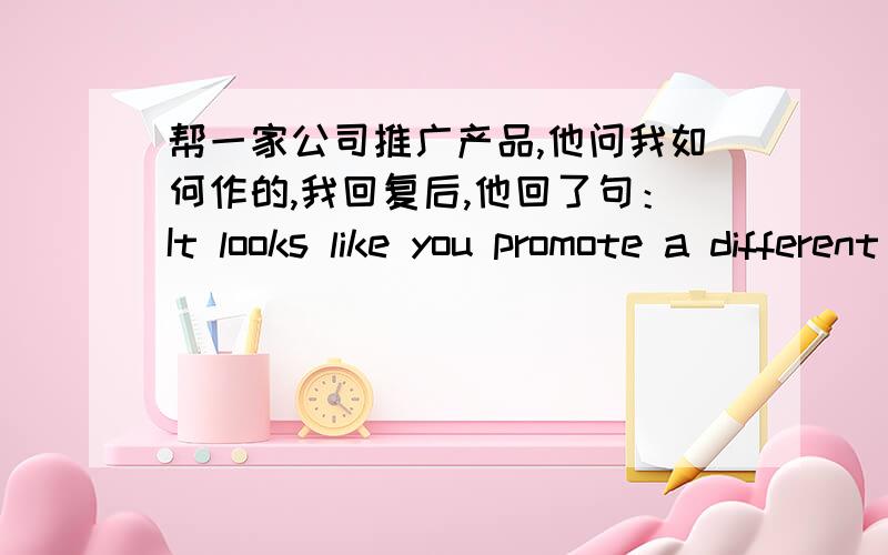 帮一家公司推广产品,他问我如何作的,我回复后,他回了句：It looks like you promote a different way than what you said...麻烦帮我翻译下.