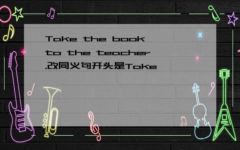 Take the book to the teacher.改同义句开头是Take