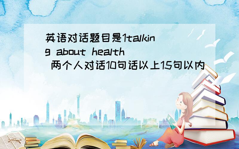 英语对话题目是1talking about health 两个人对话10句话以上15句以内