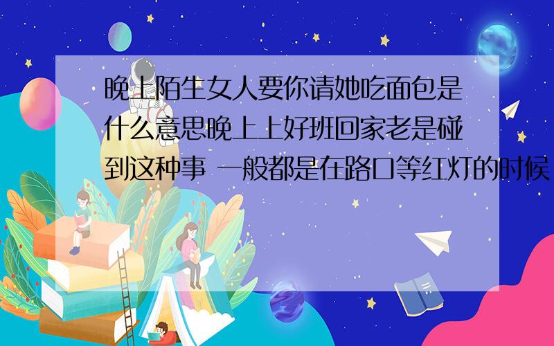 晚上陌生女人要你请她吃面包是什么意思晚上上好班回家老是碰到这种事 一般都是在路口等红灯的时候 有陌生女的过来要我请她吃面包 都是外地的 我看她们又不是没钱买东西吃 穿的也没